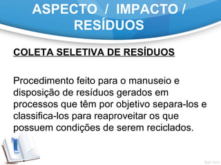 ASPECTO / IMPACTO /
RESÍDUOS
COLETA SELETIVA DE RESÍDUOS
Procedimento feito para o manuseio e
disposição de resíduos gerados em
processos que têm por objetivo separa-los e
classifica-los para reaproveitar os que
possuem condições de serem reciclados.
 