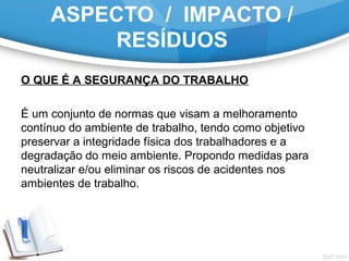 ASPECTO / IMPACTO /
RESÍDUOS
O QUE É A SEGURANÇA DO TRABALHO
É um conjunto de normas que visam a melhoramento
contínuo do ambiente de trabalho, tendo como objetivo
preservar a integridade física dos trabalhadores e a
degradação do meio ambiente. Propondo medidas para
neutralizar e/ou eliminar os riscos de acidentes nos
ambientes de trabalho.
 