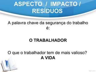 ASPECTO / IMPACTO /
RESÍDUOS
A palavra chave da segurança do trabalho
é:
O TRABALHADOR
O que o trabalhador tem de mais valioso?
A VIDA
 
