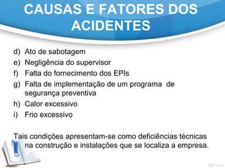 d) Ato de sabotagem
e) Negligência do supervisor
f) Falta do fornecimento dos EPIs
g) Falta de implementação de um programa  de 
segurança preventiva
h) Calor excessivo
i) Frio excessivo
 
Tais condições apresentam-se como deficiências técnicas 
na construção e instalações que se localiza a empresa.
CAUSAS E FATORES DOS
ACIDENTES
 