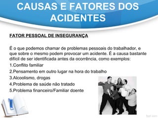 FATOR PESSOAL DE INSEGURANÇA
É o que podemos chamar de problemas pessoais do trabalhador, e
que sobre o mesmo podem provocar um acidente. É a causa bastante
difícil de ser identificada antes da ocorrência, como exemplos:
1.Conflito familiar
2.Pensamento em outro lugar na hora do trabalho
3.Alcoolismo, drogas
4.Problema de saúde não tratado
5.Problema financeiro/Familiar doente
CAUSAS E FATORES DOS
ACIDENTES
 