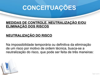 MEDIDAS DE CONTROLE, NEUTRALIZAÇÃO E/OU
ELIMINAÇÃO DOS RISCOS
NEUTRALIZAÇÃO DO RISCO
Na impossibilidade temporária ou definitiva da eliminação
de um risco por motivo de ordem técnica, busca-se a
neutralização do risco, que pode ser feita de três maneiras:
CONCEITUAÇÕES
 