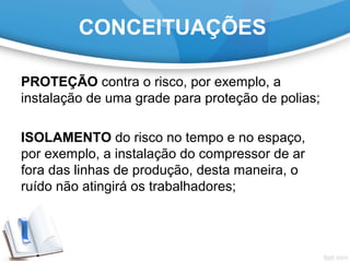 PROTEÇÃO contra o risco, por exemplo, a
instalação de uma grade para proteção de polias;
ISOLAMENTO do risco no tempo e no espaço,
por exemplo, a instalação do compressor de ar
fora das linhas de produção, desta maneira, o
ruído não atingirá os trabalhadores;
CONCEITUAÇÕES
 