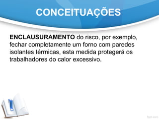 ENCLAUSURAMENTO do risco, por exemplo,
fechar completamente um forno com paredes
isolantes térmicas, esta medida protegerá os
trabalhadores do calor excessivo.
CONCEITUAÇÕES
 