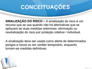 SINALIZAÇÃO DO RISCO – A sinalização do risco é um
recurso que se usa quando não há alternativas que se
apliquem às duas medidas anteriores: eliminação ou
neutralização do risco por proteção coletiva / individual.
A sinalização deve ser usada como alerta de determinados
perigos e riscos ou em caráter temporário, enquanto
tomam-se medidas definitivas.
CONCEITUAÇÕES
 