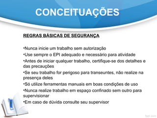 REGRAS BÁSICAS DE SEGURANÇA
•Nunca inicie um trabalho sem autorização
•Use sempre o EPI adequado e necessário para atividade
•Antes de iniciar qualquer trabalho, certifique-se dos detalhes e
das precauções
•Se seu trabalho for perigoso para transeuntes, não realize na
presença deles
•Só utilize ferramentas manuais em boas condições de uso
•Nunca realize trabalho em espaço confinado sem outro para
supervisionar
•Em caso de dúvida consulte seu supervisor
CONCEITUAÇÕES
 