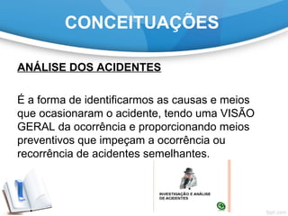 ANÁLISE DOS ACIDENTES
É a forma de identificarmos as causas e meios
que ocasionaram o acidente, tendo uma VISÃO
GERAL da ocorrência e proporcionando meios
preventivos que impeçam a ocorrência ou
recorrência de acidentes semelhantes.
CONCEITUAÇÕES
 