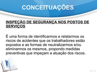 INSPEÇÃO DE SEGURANÇA NOS POSTOS DE
SERVIÇOS
É uma forma de identificarmos e relatarmos os
riscos de acidentes que os trabalhadores estão
expostos e as formas de neutralizarmos e/ou
eliminarmos os mesmos, propondo medidas
preventivas que impeçam a atuação dos riscos.
CONCEITUAÇÕES
 