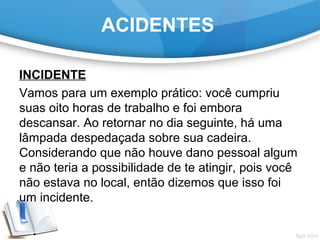 INCIDENTE
Vamos para um exemplo prático: você cumpriu
suas oito horas de trabalho e foi embora
descansar. Ao retornar no dia seguinte, há uma
lâmpada despedaçada sobre sua cadeira.
Considerando que não houve dano pessoal algum
e não teria a possibilidade de te atingir, pois você
não estava no local, então dizemos que isso foi
um incidente.
ACIDENTES
 