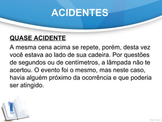 QUASE ACIDENTE
A mesma cena acima se repete, porém, desta vez
você estava ao lado de sua cadeira. Por questões
de segundos ou de centímetros, a lâmpada não te
acertou. O evento foi o mesmo, mas neste caso,
havia alguém próximo da ocorrência e que poderia
ser atingido.
ACIDENTES
 