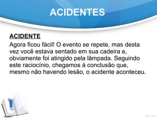 ACIDENTE
Agora ficou fácil! O evento se repete, mas desta
vez você estava sentado em sua cadeira e,
obviamente foi atingido pela lâmpada. Seguindo
este raciocínio, chegamos à conclusão que,
mesmo não havendo lesão, o acidente aconteceu.
ACIDENTES
 