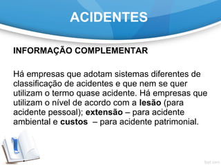 INFORMAÇÃO COMPLEMENTAR
Há empresas que adotam sistemas diferentes de
classificação de acidentes e que nem se quer
utilizam o termo quase acidente. Há empresas que
utilizam o nível de acordo com a lesão (para
acidente pessoal); extensão – para acidente
ambiental e custos – para acidente patrimonial.
ACIDENTES
 