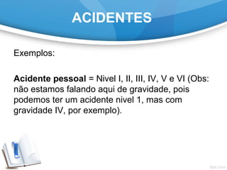 Exemplos:
Acidente pessoal = Nivel I, II, III, IV, V e VI (Obs:
não estamos falando aqui de gravidade, pois
podemos ter um acidente nivel 1, mas com
gravidade IV, por exemplo).
ACIDENTES
 