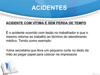 ACIDENTE COM VÍTIMA E SEM PERDA DE TEMPO
É o acidente ocorrido com lesão no trabalhador e que o
mesmo retorna ao trabalho ao término do atendimento
médico. Tendo como exemplo:
•Uma secretária que leva um pequeno corte no dedo da
mão ao pegar papel para colocar na impressora
ACIDENTES
 