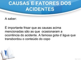 A saber:
 
É importante frisar que as causas acima 
mencionadas são as que  ocasionaram a 
ocorrência do acidente. A famosa gota d´água que 
transbordou o conteúdo do copo
CAUSAS E FATORES DOS
ACIDENTES
 