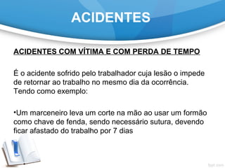 ACIDENTES COM VÍTIMA E COM PERDA DE TEMPO
É o acidente sofrido pelo trabalhador cuja lesão o impede
de retornar ao trabalho no mesmo dia da ocorrência.
Tendo como exemplo:
•Um marceneiro leva um corte na mão ao usar um formão
como chave de fenda, sendo necessário sutura, devendo
ficar afastado do trabalho por 7 dias
ACIDENTES
 