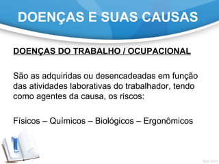 DOENÇAS DO TRABALHO / OCUPACIONAL
São as adquiridas ou desencadeadas em função
das atividades laborativas do trabalhador, tendo
como agentes da causa, os riscos:
Físicos – Químicos – Biológicos – Ergonômicos
DOENÇAS E SUAS CAUSAS
 