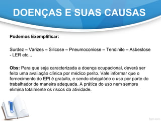Podemos Exemplificar:
Surdez – Varizes – Silicose – Pneumoconiose – Tendinite – Asbestose
- LER etc...
Obs: Para que seja caracterizada a doença ocupacional, deverá ser
feito uma avaliação clínica por médico perito. Vale informar que o
fornecimento do EPI é gratuito, e sendo obrigatório o uso por parte do
trabalhador de maneira adequada. A prática do uso nem sempre
elimina totalmente os riscos da atividade.
DOENÇAS E SUAS CAUSAS
 