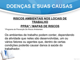 RISCOS AMBIENTAIS NOS LOCAIS DE
TRABALHO
PPRA* / MAPAS DE RISCOS
*Programa de Prevenção De Riscos Ambientais
Os ambientes de trabalho podem conter, dependendo
da atividade que neles são desenvolvidas, um ou
vários fatores ou agentes que, dentro de certas
condições poderão causar danos à saúde do
trabalhador.
DOENÇAS E SUAS CAUSAS
 