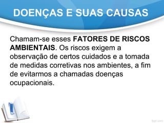 Chamam-se esses FATORES DE RISCOS
AMBIENTAIS. Os riscos exigem a
observação de certos cuidados e a tomada
de medidas corretivas nos ambientes, a fim
de evitarmos a chamadas doenças
ocupacionais.
DOENÇAS E SUAS CAUSAS
 