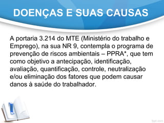 A portaria 3.214 do MTE (Ministério do trabalho e
Emprego), na sua NR 9, contempla o programa de
prevenção de riscos ambientais – PPRA*, que tem
como objetivo a antecipação, identificação,
avaliação, quantificação, controle, neutralização
e/ou eliminação dos fatores que podem causar
danos à saúde do trabalhador.
DOENÇAS E SUAS CAUSAS
 