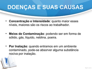 • Concentração e Intensidade: quanto maior esses
níveis, maiores são os riscos ao trabalhador.
• Meios de Contaminação: podendo ser em forma de
sólido, gás, líquido, neblina, poeira.
• Por Inalação: quando entramos em um ambiente
contaminado, pode-se absorver alguma substância
nociva por inalação.
DOENÇAS E SUAS CAUSAS
 