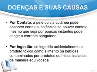 • Por Contato: a pele ou via cutânea pode
absorver certas substâncias se houver contato,
mesmo que seja por poucos instantes pode
atingir a corrente sanguínea.
• Por Ingestão: se ingerido acidentalmente o
produto tóxico como alimento ou bebidas
contaminados por produtos químicos inalados
de maneira equivocada
DOENÇAS E SUAS CAUSAS
 