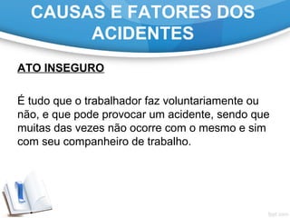 ATO INSEGURO
 
É tudo que o trabalhador faz voluntariamente ou 
não, e que pode provocar um acidente, sendo que 
muitas das vezes não ocorre com o mesmo e sim 
com seu companheiro de trabalho.
CAUSAS E FATORES DOS
ACIDENTES
 