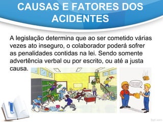 A legislação determina que ao ser cometido várias 
vezes ato inseguro, o colaborador poderá sofrer 
as penalidades contidas na lei. Sendo somente 
advertência verbal ou por escrito, ou até a justa 
causa.
CAUSAS E FATORES DOS
ACIDENTES
 