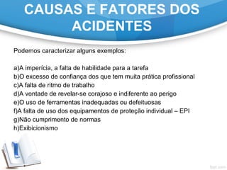 Podemos caracterizar alguns exemplos:
 
a)A imperícia, a falta de habilidade para a tarefa
b)O excesso de confiança dos que tem muita prática profissional
c)A falta de ritmo de trabalho
d)A vontade de revelar-se corajoso e indiferente ao perigo
e)O uso de ferramentas inadequadas ou defeituosas
f)A falta de uso dos equipamentos de proteção individual – EPI
g)Não cumprimento de normas
h)Exibicionismo
CAUSAS E FATORES DOS
ACIDENTES
 