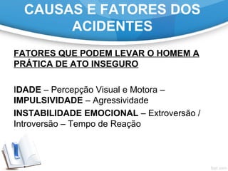 FATORES QUE PODEM LEVAR O HOMEM A
PRÁTICA DE ATO INSEGURO
IDADE – Percepção Visual e Motora – 
IMPULSIVIDADE – Agressividade
INSTABILIDADE EMOCIONAL – Extroversão / 
Introversão – Tempo de Reação
CAUSAS E FATORES DOS
ACIDENTES
 