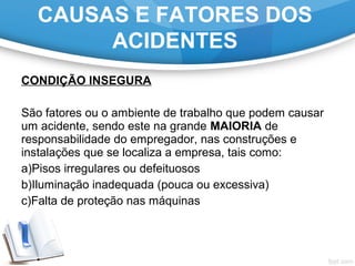 CONDIÇÃO INSEGURA
 
São fatores ou o ambiente de trabalho que podem causar 
um acidente, sendo este na grande MAIORIA de 
responsabilidade do empregador, nas construções e 
instalações que se localiza a empresa, tais como:
a)Pisos irregulares ou defeituosos
b)Iluminação inadequada (pouca ou excessiva)
c)Falta de proteção nas máquinas
CAUSAS E FATORES DOS
ACIDENTES
 