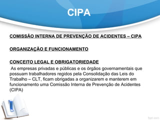 CIPA
COMISSÃO INTERNA DE PREVENÇÃO DE ACIDENTES – CIPA
 
ORGANIZAÇÃO E FUNCIONAMENTO
CONCEITO LEGAL E OBRIGATORIEDADE
 As empresas privadas e públicas e os órgãos governamentais que 
possuam trabalhadores regidos pela Consolidação das Leis do 
Trabalho – CLT, ficam obrigadas a organizarem e manterem em 
funcionamento uma Comissão Interna de Prevenção de Acidentes 
(CIPA)
 