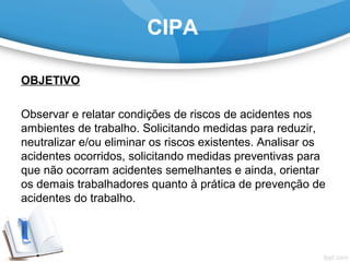 CIPA
OBJETIVO
 
Observar e relatar condições de riscos de acidentes nos 
ambientes de trabalho. Solicitando medidas para reduzir, 
neutralizar e/ou eliminar os riscos existentes. Analisar os 
acidentes ocorridos, solicitando medidas preventivas para 
que não ocorram acidentes semelhantes e ainda, orientar 
os demais trabalhadores quanto à prática de prevenção de 
acidentes do trabalho.
 
