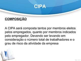 CIPA
COMPOSIÇÃO
 
A CIPA será composta tantos por membros eleitos 
pelos empregados, quanto por membros indicados 
pelo empregador. Devendo ser levando em 
consideração o número total de trabalhadores e o 
grau de risco da atividade da empresa
 