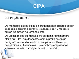 CIPA
DEFINIÇÃO GERAL 
 
Os membros eleitos pelos empregados não poderão sofrer 
despedida arbitrária durante o mandato de 12 meses e 
outros 12 meses ao término deste.
Os únicos meios ou motivos pra se demitir um membro 
eleito da CIPA, em desacordo com o prazo citado no 
parágrafo acima são: motivos disciplinares, técnicos, 
econômicos ou financeiros. Os membros empossados 
somente poderão participar de outro mandato.
 