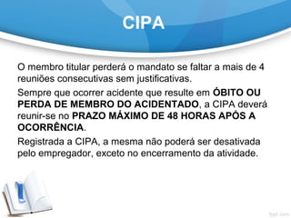 CIPA
O membro titular perderá o mandato se faltar a mais de 4 
reuniões consecutivas sem justificativas.
Sempre que ocorrer acidente que resulte em ÓBITO OU
PERDA DE MEMBRO DO ACIDENTADO, a CIPA deverá 
reunir-se no PRAZO MÁXIMO DE 48 HORAS APÓS A
OCORRÊNCIA.
Registrada a CIPA, a mesma não poderá ser desativada 
pelo empregador, exceto no encerramento da atividade.
 