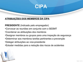 CIPA
ATRIBUIÇÕES DOS MEMBROS DA CIPA
PRESIDENTE (Indicado pelo empregador)
•Convocar as reuniões em conjunto com o SESMT
•Coordenar as atribuições dos membros
•Designar membros ou grupos para uma inspeção de segurança
•Determinar aos membros tarefas pertinentes a prevenção
•Delegar atribuições ao vice-presidente
•Estudar medidas para a redução dos riscos de acidentes 
 