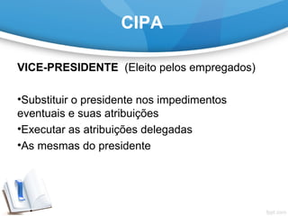 CIPA
VICE-PRESIDENTE  (Eleito pelos empregados)
•Substituir o presidente nos impedimentos 
eventuais e suas atribuições
•Executar as atribuições delegadas
•As mesmas do presidente
 