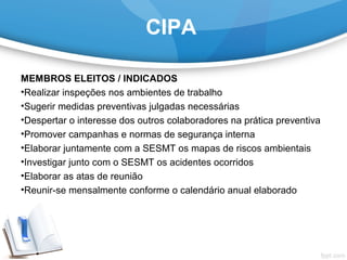 CIPA
MEMBROS ELEITOS / INDICADOS
•Realizar inspeções nos ambientes de trabalho
•Sugerir medidas preventivas julgadas necessárias
•Despertar o interesse dos outros colaboradores na prática preventiva
•Promover campanhas e normas de segurança interna
•Elaborar juntamente com a SESMT os mapas de riscos ambientais
•Investigar junto com o SESMT os acidentes ocorridos
•Elaborar as atas de reunião
•Reunir-se mensalmente conforme o calendário anual elaborado
 