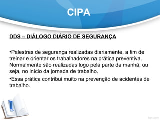 CIPA
DDS – DIÁLOGO DIÁRIO DE SEGURANÇA
 
•Palestras de segurança realizadas diariamente, a fim de 
treinar e orientar os trabalhadores na prática preventiva. 
Normalmente são realizadas logo pela parte da manhã, ou 
seja, no início da jornada de trabalho.
•Essa prática contribui muito na prevenção de acidentes de 
trabalho.
 