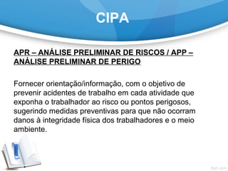CIPA
APR – ANÁLISE PRELIMINAR DE RISCOS / APP –
ANÁLISE PRELIMINAR DE PERIGO
Fornecer orientação/informação, com o objetivo de 
prevenir acidentes de trabalho em cada atividade que 
exponha o trabalhador ao risco ou pontos perigosos, 
sugerindo medidas preventivas para que não ocorram 
danos à integridade física dos trabalhadores e o meio 
ambiente.
 