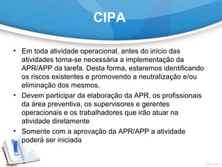 CIPA
• Em toda atividade operacional, antes do início das 
atividades torna-se necessária a implementação da 
APR/APP da tarefa. Desta forma, estaremos identificando 
os riscos existentes e promovendo a neutralização e/ou 
eliminação dos mesmos.
• Devem participar da elaboração da APR, os profissionais 
da área preventiva, os supervisores e gerentes 
operacionais e os trabalhadores que irão atuar na 
atividade diretamente
• Somente com a aprovação da APR/APP a atividade 
poderá ser iniciada
 