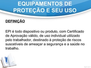 EQUIPAMENTOS DE
PROTEÇÃO E SEU USO
DEFINIÇÃO
EPI é todo dispositivo ou produto, com Certificado
de Aprovação válido, de uso individual utilizado
pelo trabalhador, destinado à proteção de riscos
suscetíveis de ameaçar a segurança e a saúde no
trabalho.
 