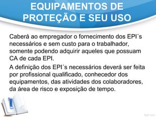 EQUIPAMENTOS DE
PROTEÇÃO E SEU USO
Caberá ao empregador o fornecimento dos EPI´s
necessários e sem custo para o trabalhador,
somente podendo adquirir aqueles que possuam
CA de cada EPI.
A definição dos EPI´s necessários deverá ser feita
por profissional qualificado, conhecedor dos
equipamentos, das atividades dos colaboradores,
da área de risco e exposição de tempo.
 