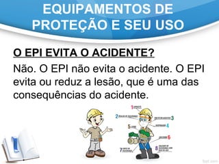 EQUIPAMENTOS DE
PROTEÇÃO E SEU USO
O EPI EVITA O ACIDENTE?
Não. O EPI não evita o acidente. O EPI
evita ou reduz a lesão, que é uma das
consequências do acidente.
 