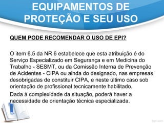 EQUIPAMENTOS DE
PROTEÇÃO E SEU USO
QUEM PODE RECOMENDAR O USO DE EPI?
O item 6.5 da NR 6 estabelece que esta atribuição é do
Serviço Especializado em Segurança e em Medicina do
Trabalho - SESMT, ou da Comissão Interna de Prevenção
de Acidentes - CIPA ou ainda do designado, nas empresas
desobrigadas de constituir CIPA, e neste último caso sob
orientação de profissional tecnicamente habilitado.
Dada à complexidade da situação, poderá haver a
necessidade de orientação técnica especializada.
 