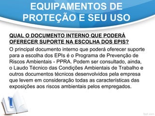 EQUIPAMENTOS DE
PROTEÇÃO E SEU USO
QUAL O DOCUMENTO INTERNO QUE PODERÁ
OFERECER SUPORTE NA ESCOLHA DOS EPIS?
O principal documento interno que poderá oferecer suporte
para a escolha dos EPIs é o Programa de Prevenção de
Riscos Ambientais - PPRA. Podem ser consultado, ainda,
o Laudo Técnico das Condições Ambientais de Trabalho e
outros documentos técnicos desenvolvidos pela empresa
que levem em consideração todas as características das
exposições aos riscos ambientais pelos empregados.
 