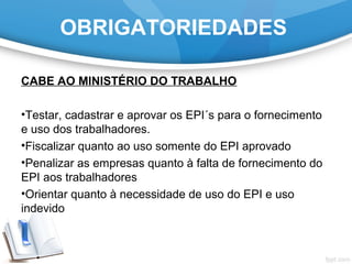 OBRIGATORIEDADES
CABE AO MINISTÉRIO DO TRABALHO
•Testar, cadastrar e aprovar os EPI´s para o fornecimento
e uso dos trabalhadores.
•Fiscalizar quanto ao uso somente do EPI aprovado
•Penalizar as empresas quanto à falta de fornecimento do
EPI aos trabalhadores
•Orientar quanto à necessidade de uso do EPI e uso
indevido
 