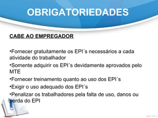 OBRIGATORIEDADES
CABE AO EMPREGADOR
•Fornecer gratuitamente os EPI´s necessários a cada
atividade do trabalhador
•Somente adquirir os EPI´s devidamente aprovados pelo
MTE
•Fornecer treinamento quanto ao uso dos EPI´s
•Exigir o uso adequado dos EPI´s
•Penalizar os trabalhadores pela falta de uso, danos ou
perda do EPI
 